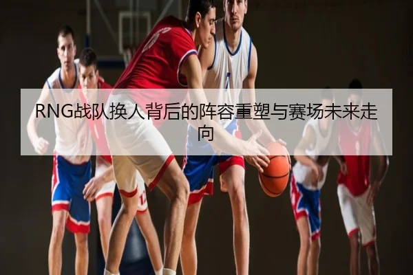 RNG战队换人背后的阵容重塑与赛场未来走向