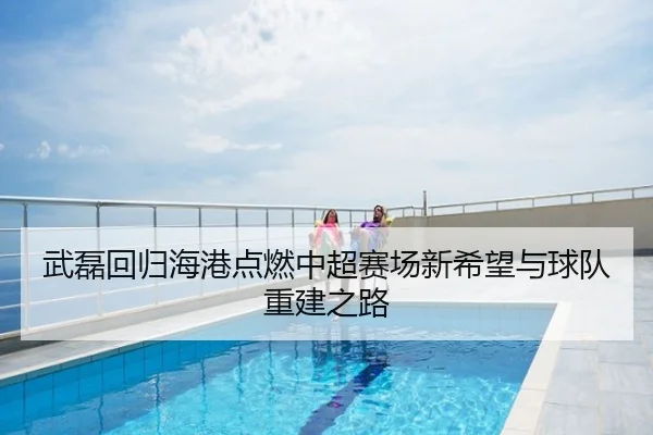 武磊回归海港点燃中超赛场新希望与球队重建之路