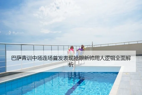 巴萨青训中场连场首发表现抢眼新帅用人逻辑全面解析