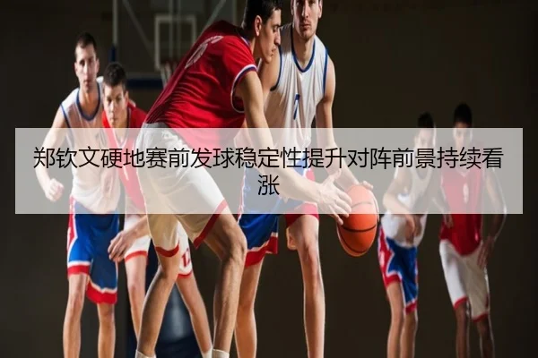 郑钦文硬地赛前发球稳定性提升对阵前景持续看涨
